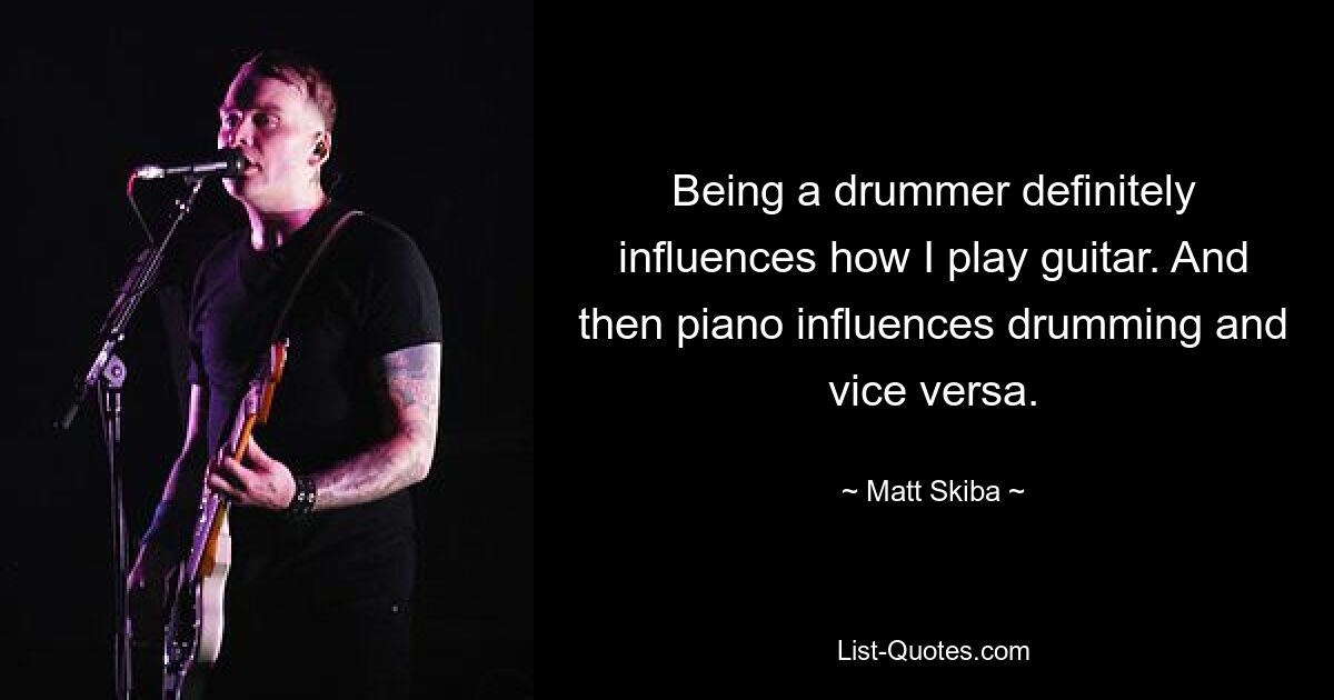 Being a drummer definitely influences how I play guitar. And then piano influences drumming and vice versa. — © Matt Skiba