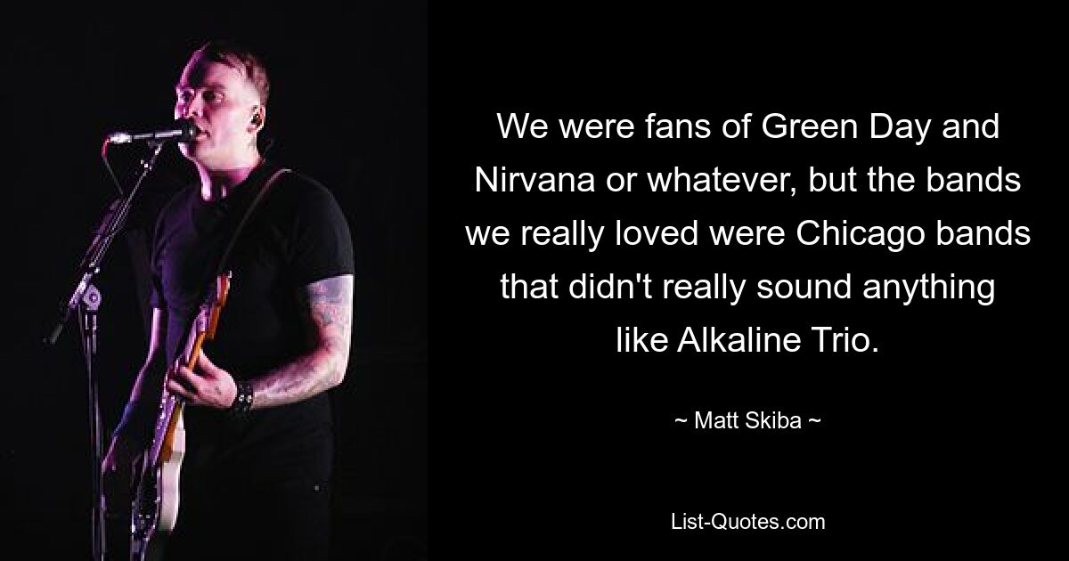 We were fans of Green Day and Nirvana or whatever, but the bands we really loved were Chicago bands that didn't really sound anything like Alkaline Trio. — © Matt Skiba