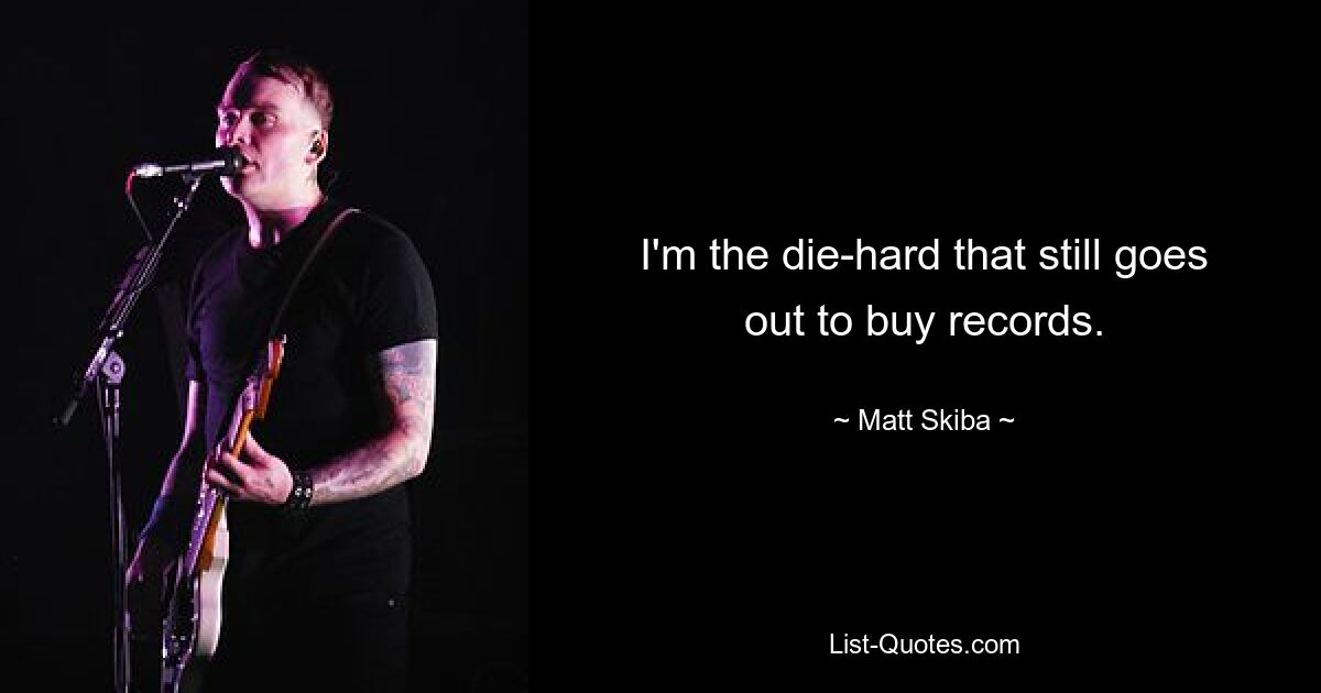 I'm the die-hard that still goes out to buy records. — © Matt Skiba