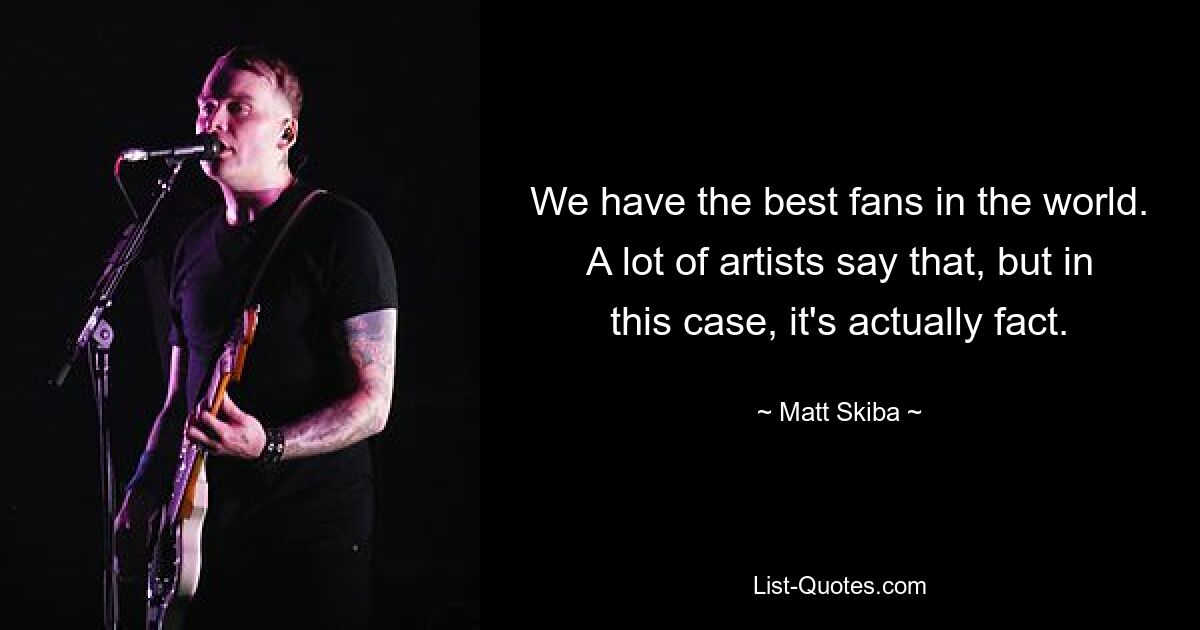 We have the best fans in the world. A lot of artists say that, but in this case, it's actually fact. — © Matt Skiba