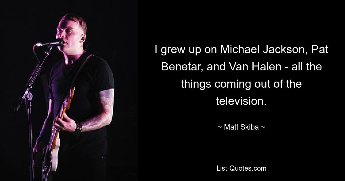 I grew up on Michael Jackson, Pat Benetar, and Van Halen - all the things coming out of the television. — © Matt Skiba