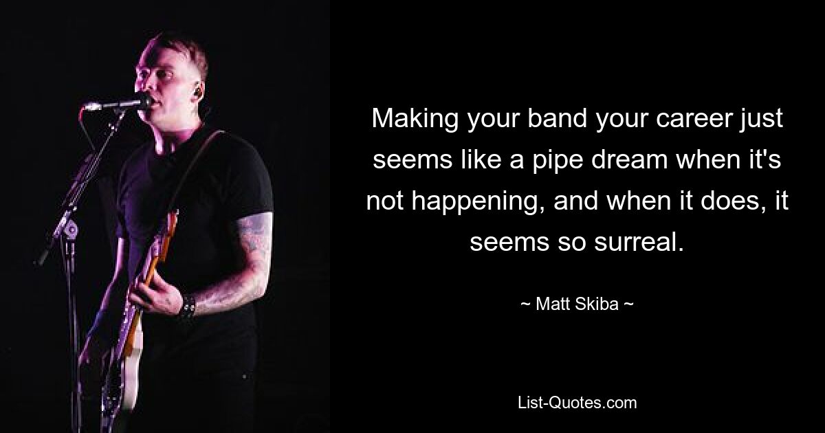 Making your band your career just seems like a pipe dream when it's not happening, and when it does, it seems so surreal. — © Matt Skiba