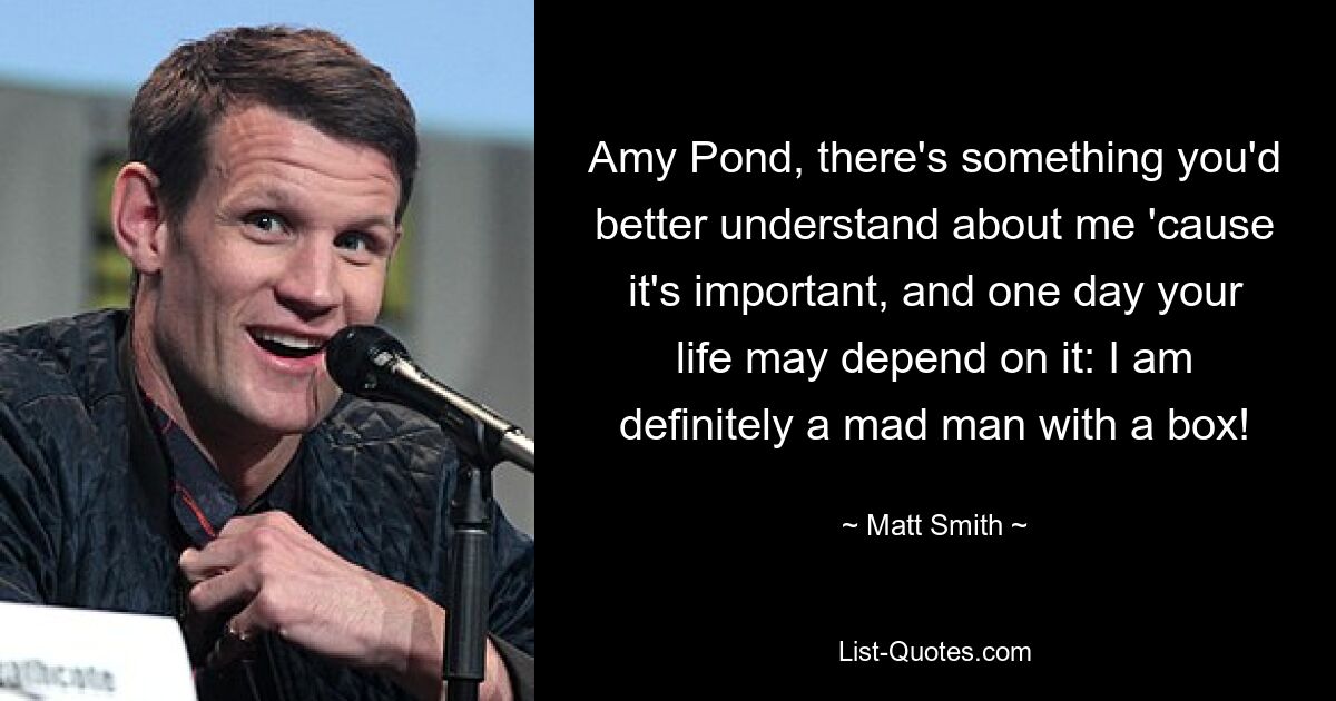 Amy Pond, there's something you'd better understand about me 'cause it's important, and one day your life may depend on it: I am definitely a mad man with a box! — © Matt Smith