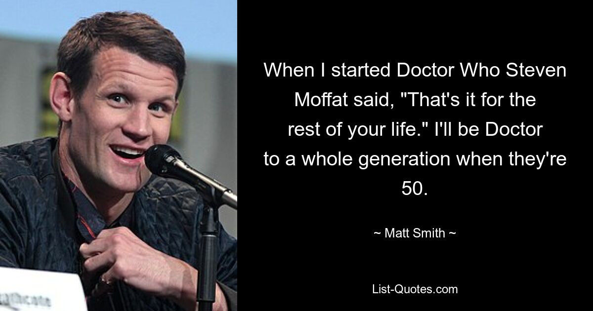 When I started Doctor Who Steven Moffat said, "That's it for the rest of your life." I'll be Doctor to a whole generation when they're 50. — © Matt Smith