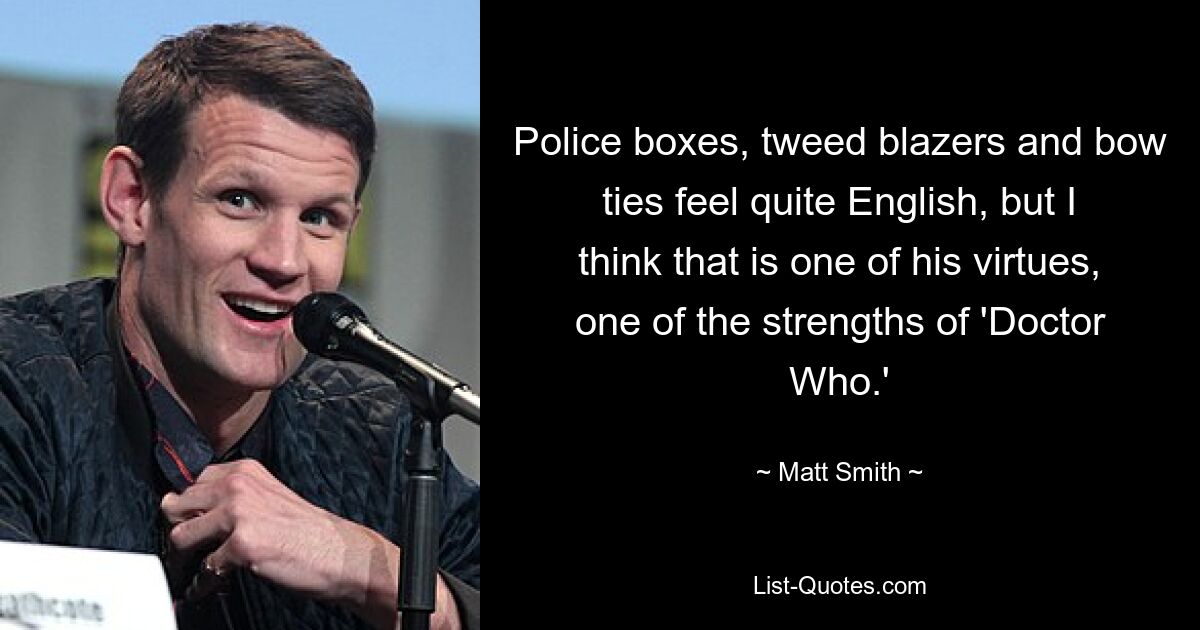 Police boxes, tweed blazers and bow ties feel quite English, but I think that is one of his virtues, one of the strengths of 'Doctor Who.' — © Matt Smith