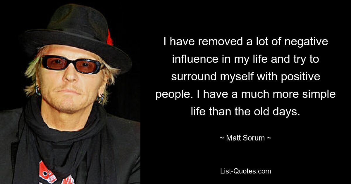 I have removed a lot of negative influence in my life and try to surround myself with positive people. I have a much more simple life than the old days. — © Matt Sorum