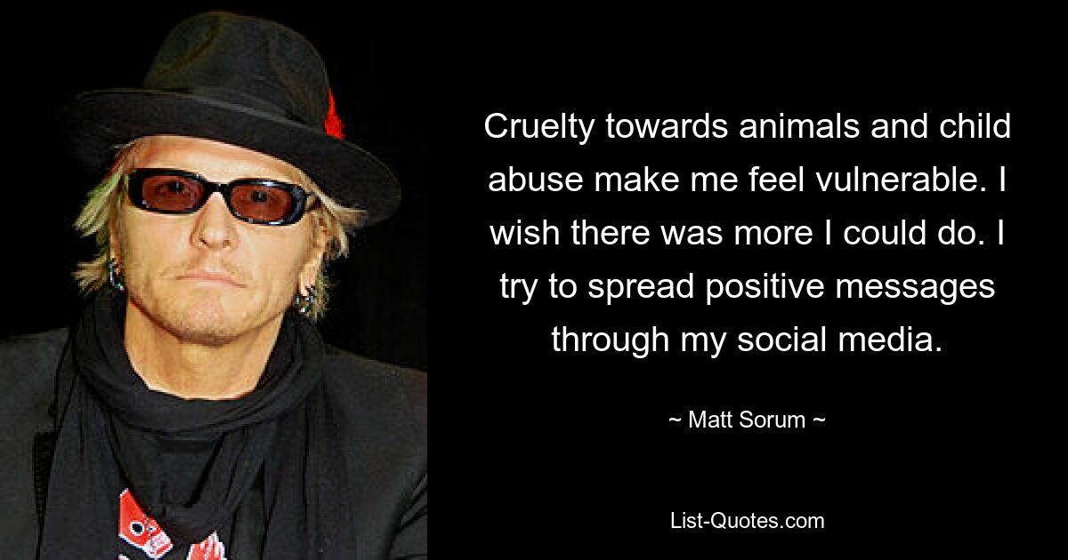 Cruelty towards animals and child abuse make me feel vulnerable. I wish there was more I could do. I try to spread positive messages through my social media. — © Matt Sorum