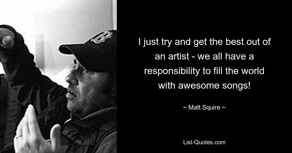 I just try and get the best out of an artist - we all have a responsibility to fill the world with awesome songs! — © Matt Squire