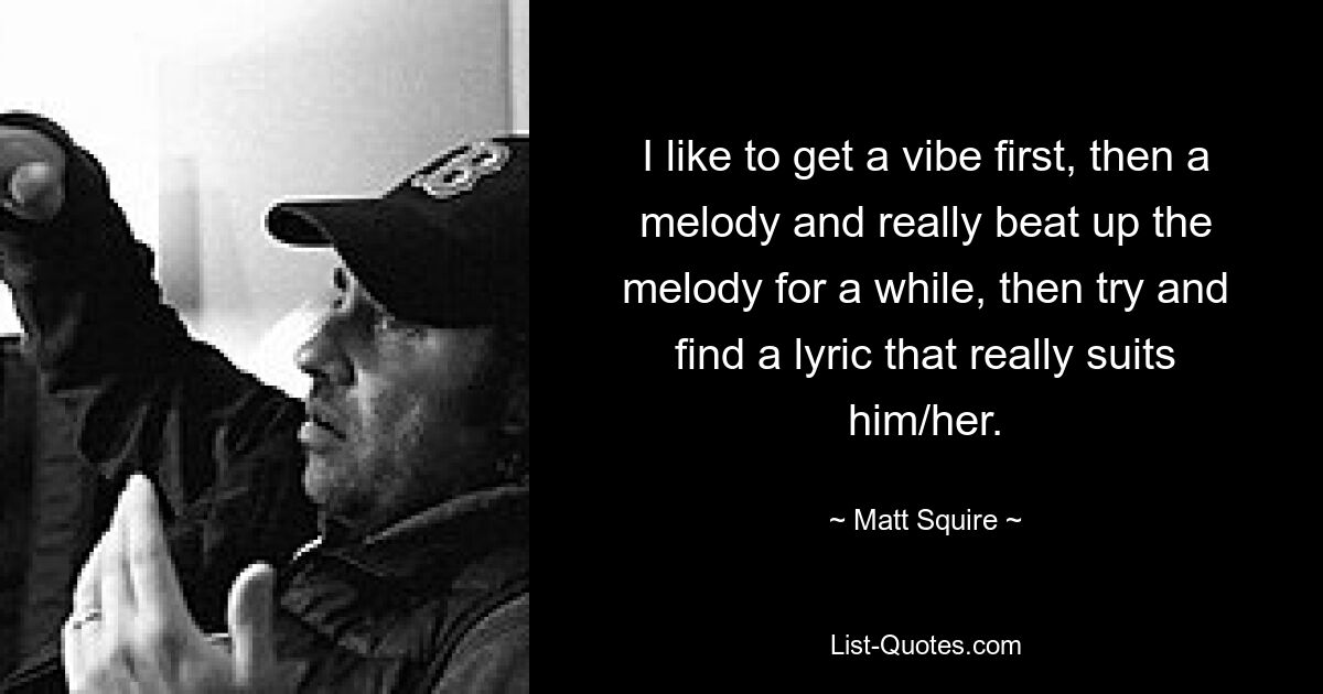 I like to get a vibe first, then a melody and really beat up the melody for a while, then try and find a lyric that really suits him/her. — © Matt Squire