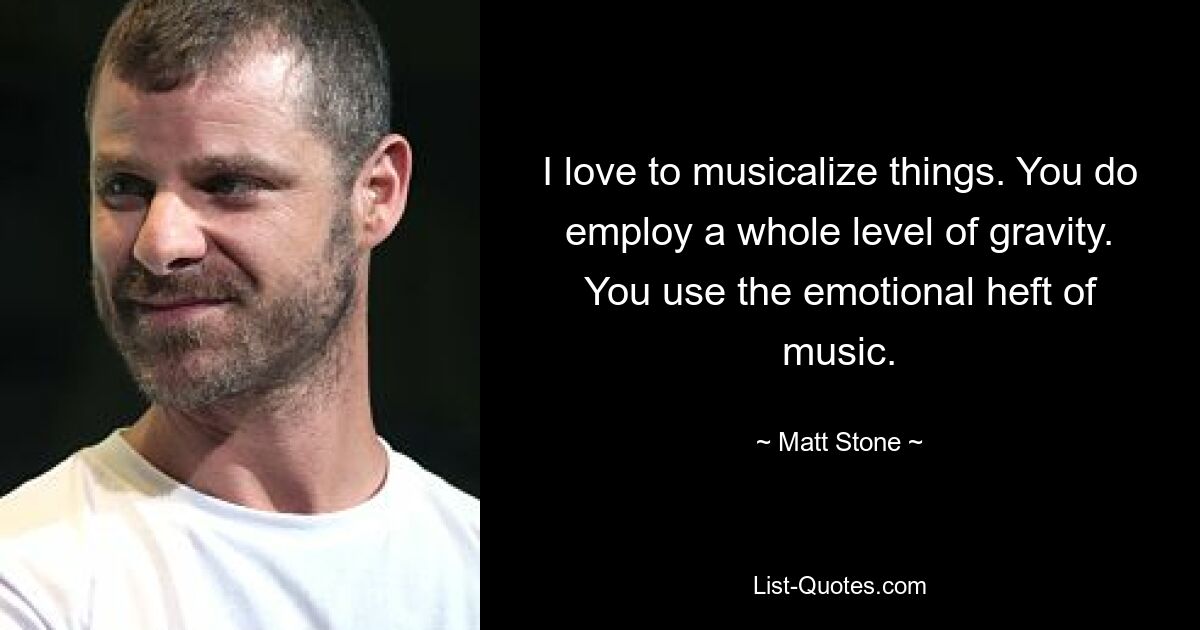 I love to musicalize things. You do employ a whole level of gravity. You use the emotional heft of music. — © Matt Stone