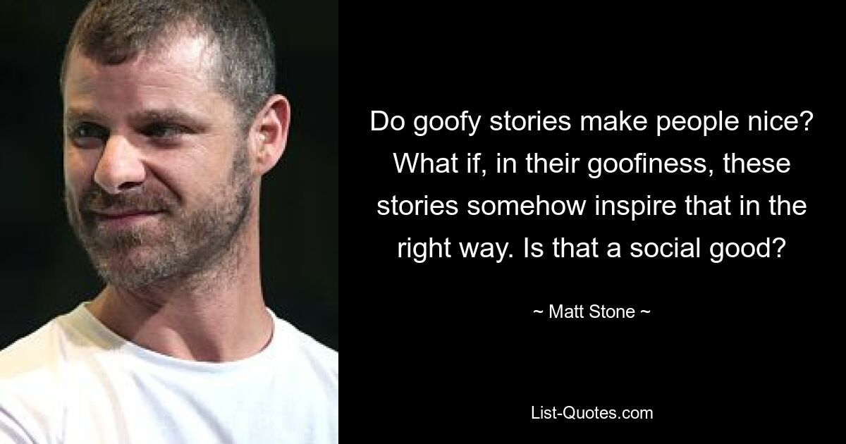 Do goofy stories make people nice? What if, in their goofiness, these stories somehow inspire that in the right way. Is that a social good? — © Matt Stone