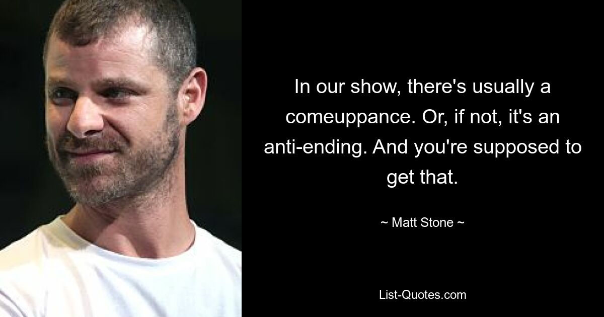 In our show, there's usually a comeuppance. Or, if not, it's an anti-ending. And you're supposed to get that. — © Matt Stone