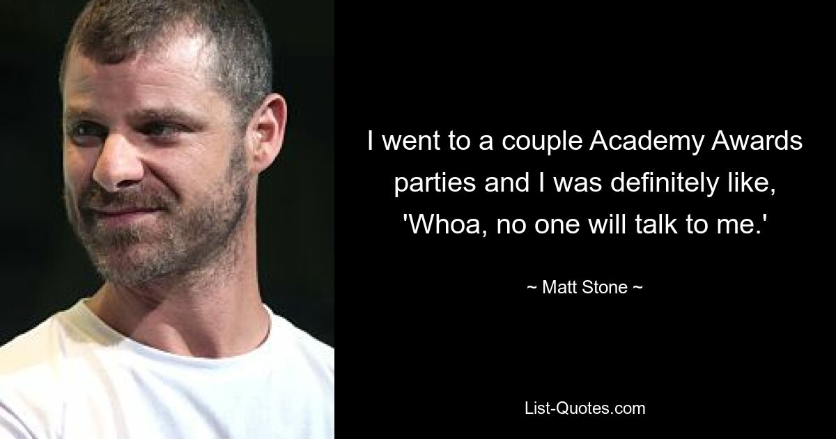 I went to a couple Academy Awards parties and I was definitely like, 'Whoa, no one will talk to me.' — © Matt Stone