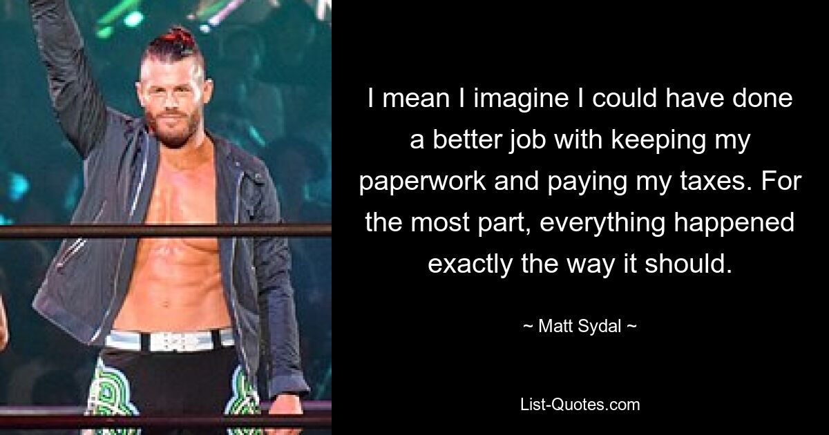 I mean I imagine I could have done a better job with keeping my paperwork and paying my taxes. For the most part, everything happened exactly the way it should. — © Matt Sydal