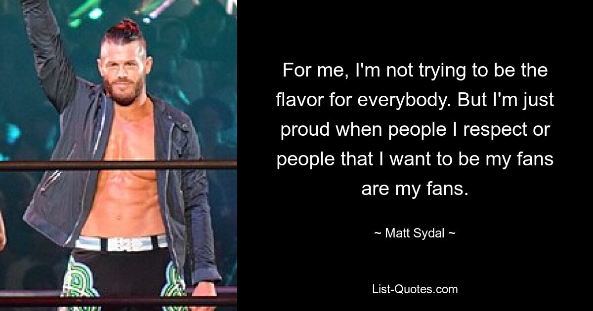 For me, I'm not trying to be the flavor for everybody. But I'm just proud when people I respect or people that I want to be my fans are my fans. — © Matt Sydal