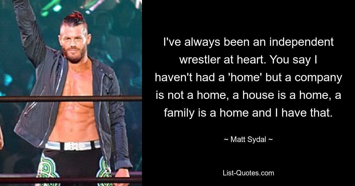 I've always been an independent wrestler at heart. You say I haven't had a 'home' but a company is not a home, a house is a home, a family is a home and I have that. — © Matt Sydal