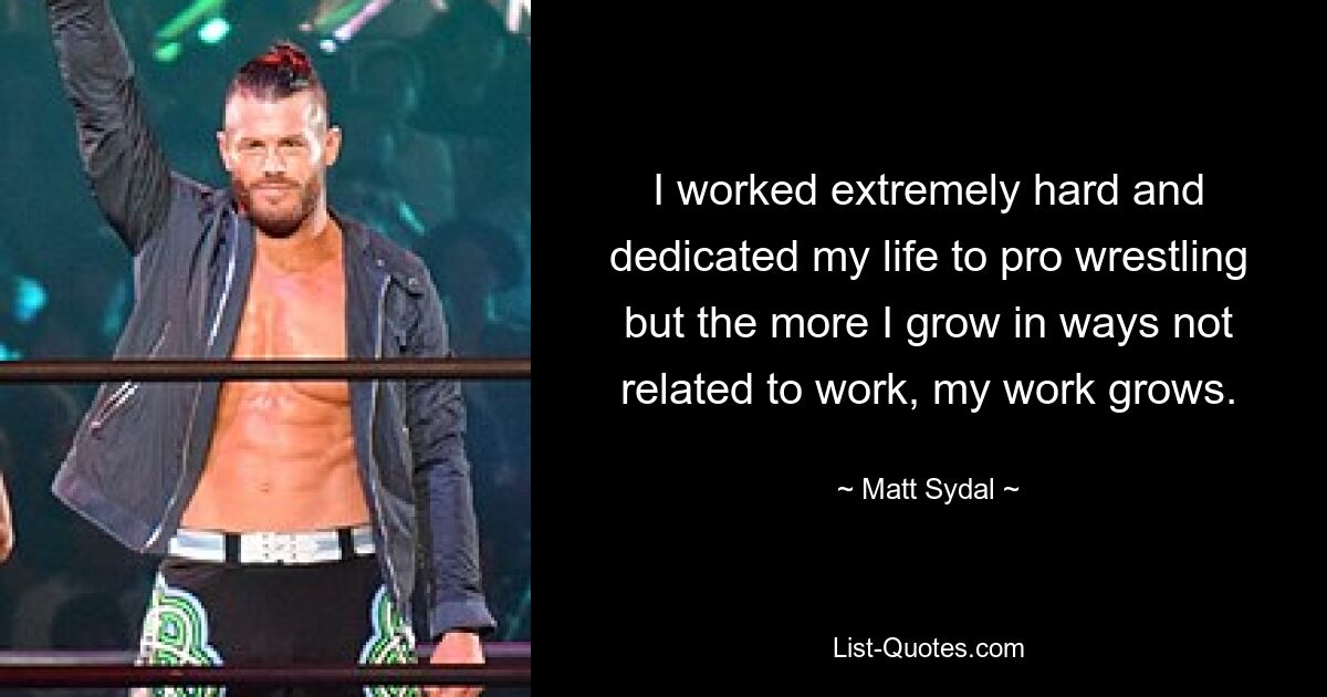 I worked extremely hard and dedicated my life to pro wrestling but the more I grow in ways not related to work, my work grows. — © Matt Sydal