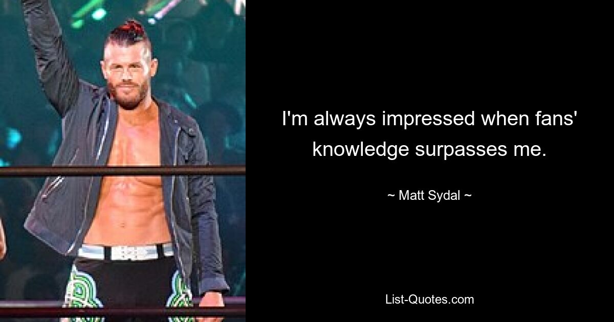 I'm always impressed when fans' knowledge surpasses me. — © Matt Sydal