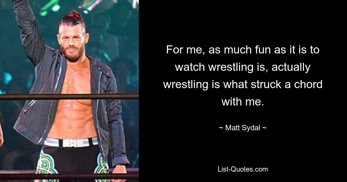 For me, as much fun as it is to watch wrestling is, actually wrestling is what struck a chord with me. — © Matt Sydal