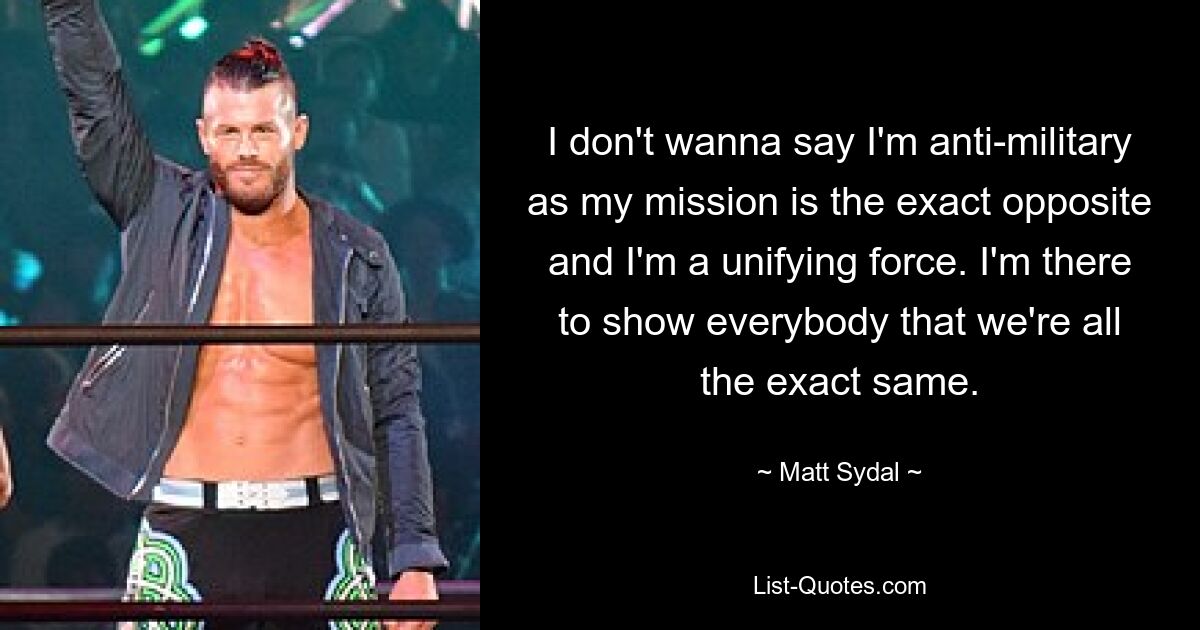 I don't wanna say I'm anti-military as my mission is the exact opposite and I'm a unifying force. I'm there to show everybody that we're all the exact same. — © Matt Sydal