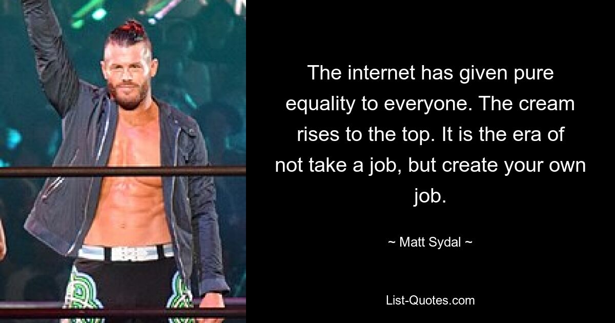 The internet has given pure equality to everyone. The cream rises to the top. It is the era of not take a job, but create your own job. — © Matt Sydal