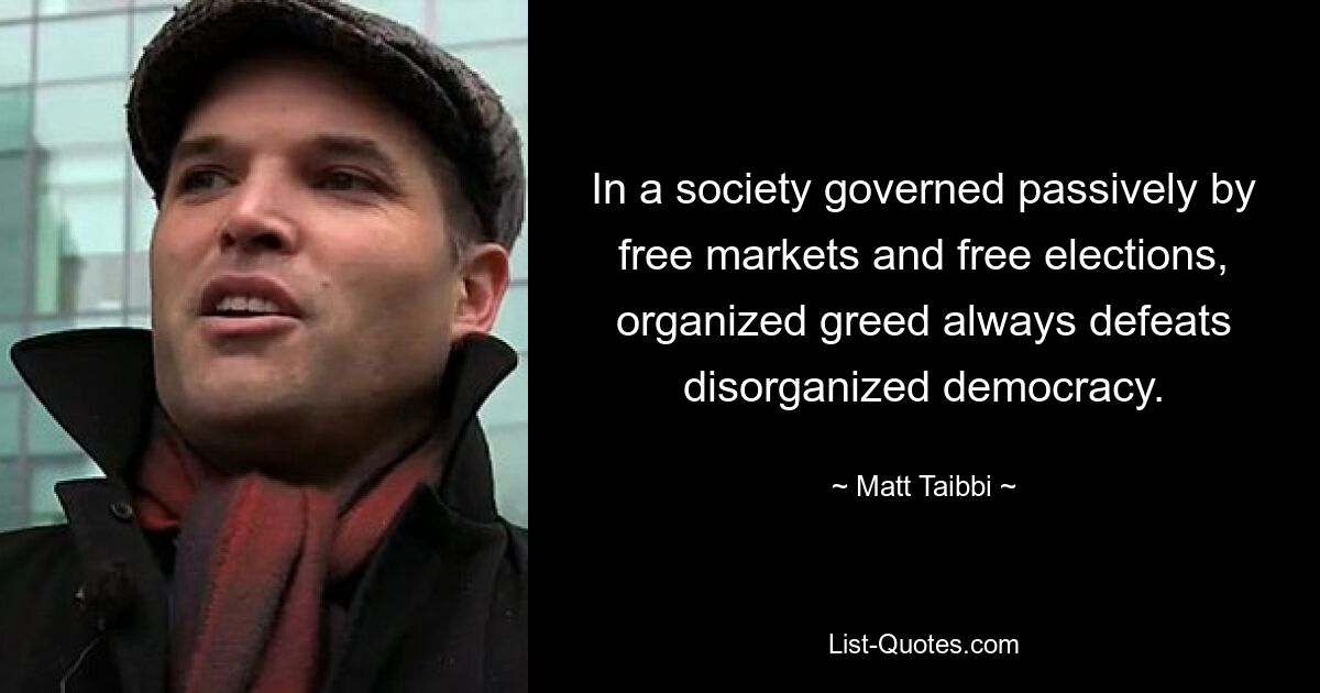 In a society governed passively by free markets and free elections, organized greed always defeats disorganized democracy. — © Matt Taibbi