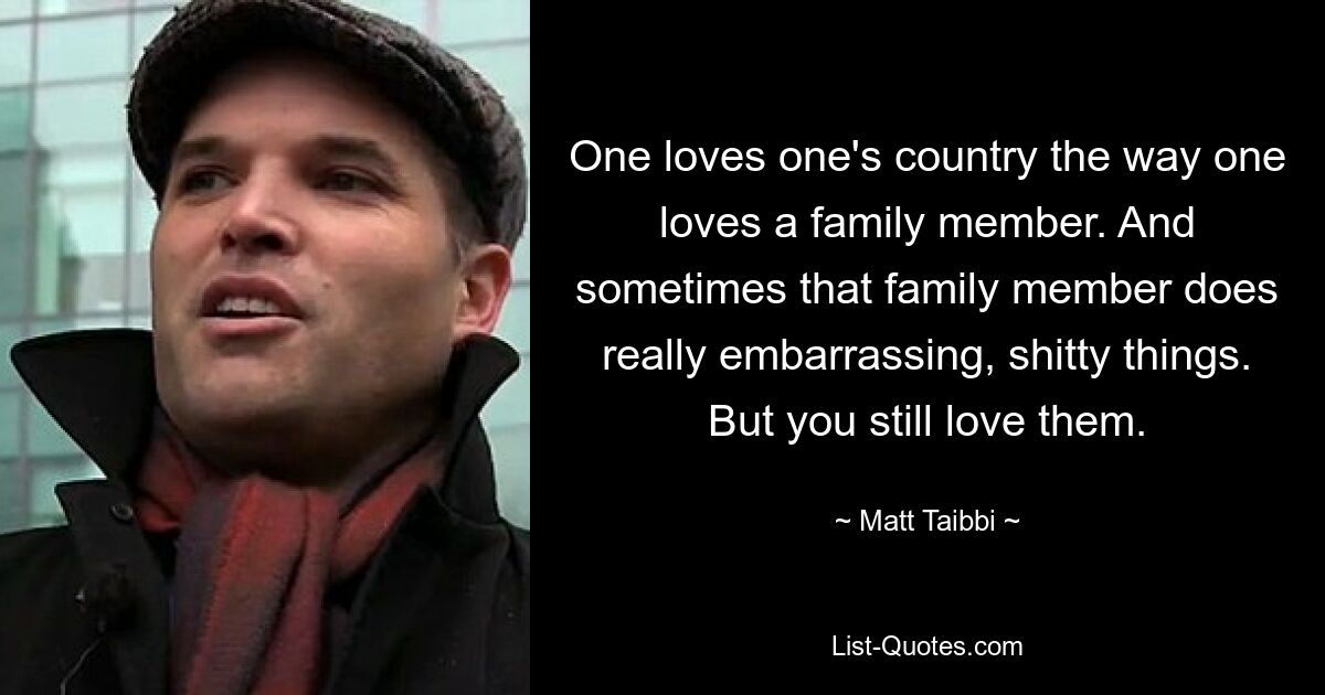 One loves one's country the way one loves a family member. And sometimes that family member does really embarrassing, shitty things. But you still love them. — © Matt Taibbi