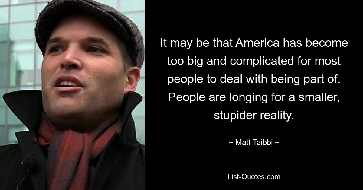 It may be that America has become too big and complicated for most people to deal with being part of. People are longing for a smaller, stupider reality. — © Matt Taibbi