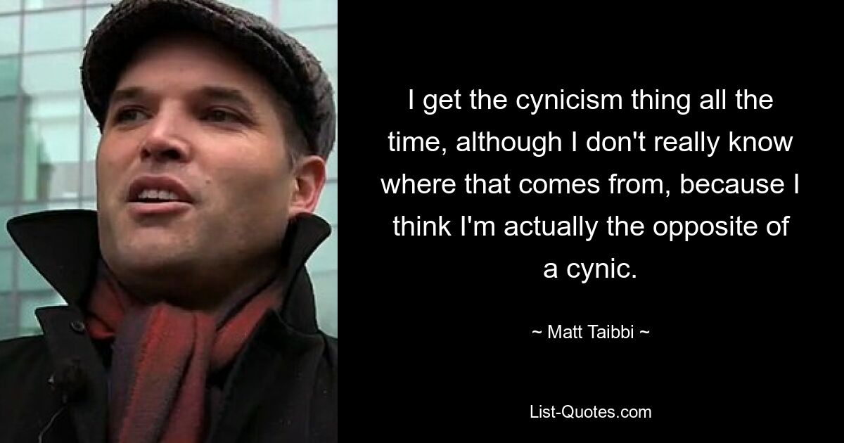 I get the cynicism thing all the time, although I don't really know where that comes from, because I think I'm actually the opposite of a cynic. — © Matt Taibbi