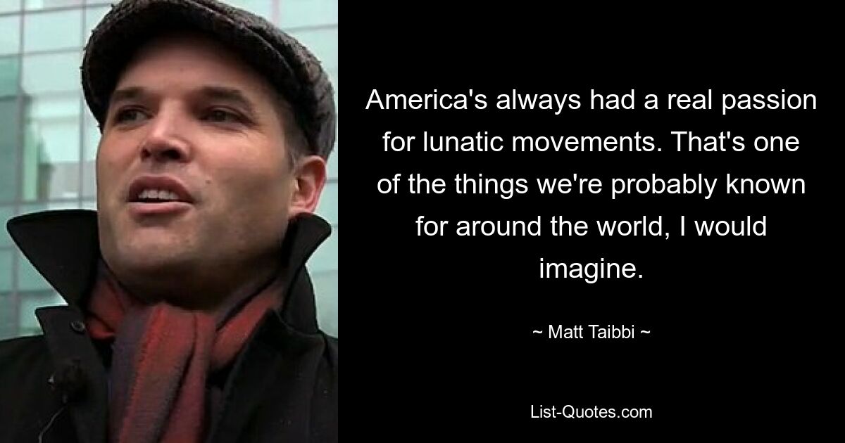 America's always had a real passion for lunatic movements. That's one of the things we're probably known for around the world, I would imagine. — © Matt Taibbi