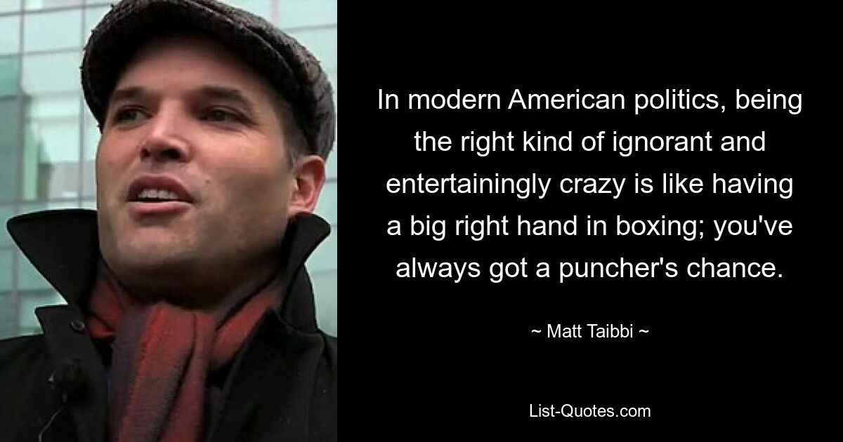 In modern American politics, being the right kind of ignorant and entertainingly crazy is like having a big right hand in boxing; you've always got a puncher's chance. — © Matt Taibbi