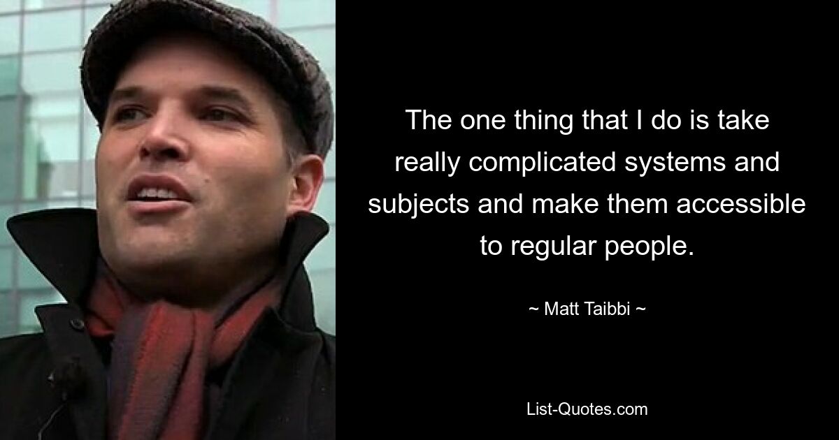 The one thing that I do is take really complicated systems and subjects and make them accessible to regular people. — © Matt Taibbi