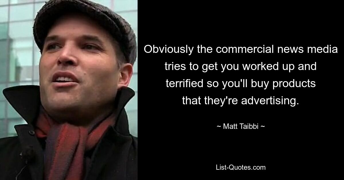 Obviously the commercial news media tries to get you worked up and terrified so you'll buy products that they're advertising. — © Matt Taibbi