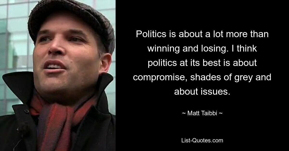 Politics is about a lot more than winning and losing. I think politics at its best is about compromise, shades of grey and about issues. — © Matt Taibbi