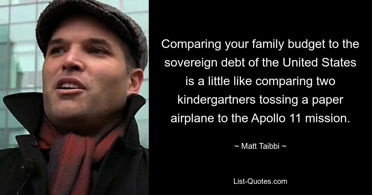 Comparing your family budget to the sovereign debt of the United States is a little like comparing two kindergartners tossing a paper airplane to the Apollo 11 mission. — © Matt Taibbi