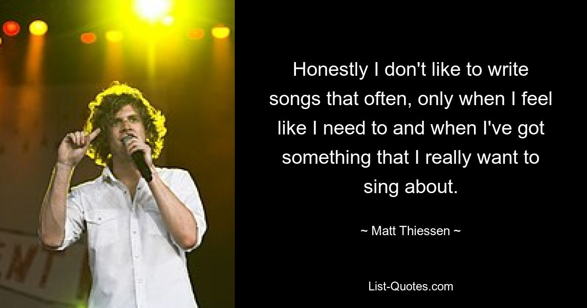 Honestly I don't like to write songs that often, only when I feel like I need to and when I've got something that I really want to sing about. — © Matt Thiessen