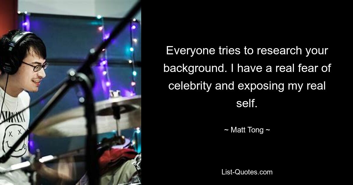 Everyone tries to research your background. I have a real fear of celebrity and exposing my real self. — © Matt Tong