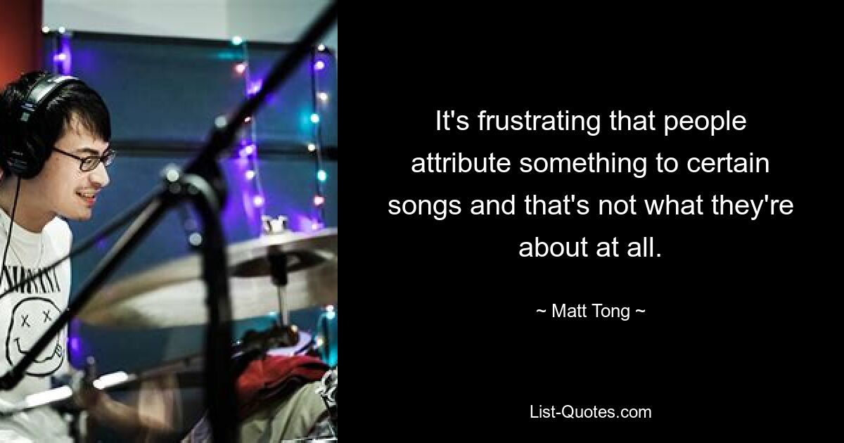 It's frustrating that people attribute something to certain songs and that's not what they're about at all. — © Matt Tong