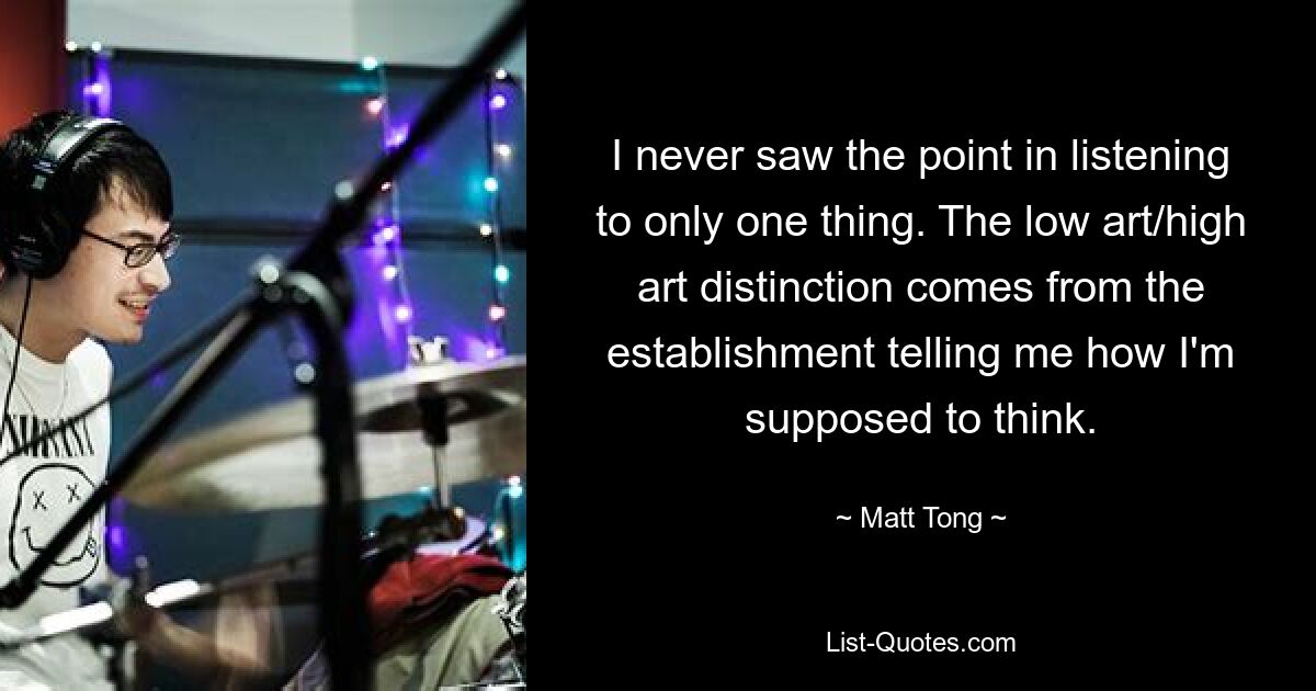 I never saw the point in listening to only one thing. The low art/high art distinction comes from the establishment telling me how I'm supposed to think. — © Matt Tong