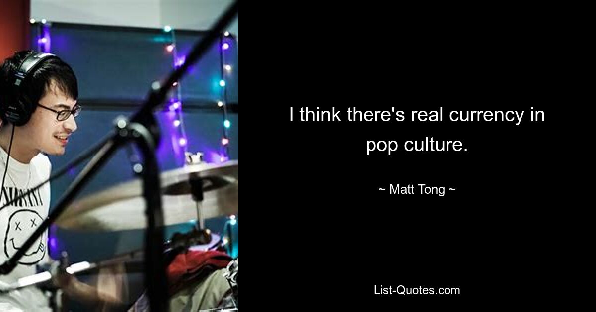 I think there's real currency in pop culture. — © Matt Tong