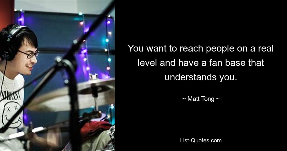 You want to reach people on a real level and have a fan base that understands you. — © Matt Tong