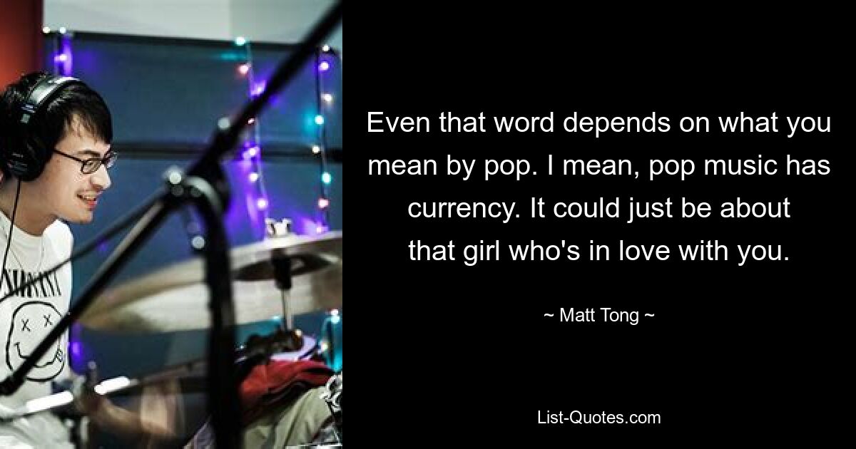 Even that word depends on what you mean by pop. I mean, pop music has currency. It could just be about that girl who's in love with you. — © Matt Tong