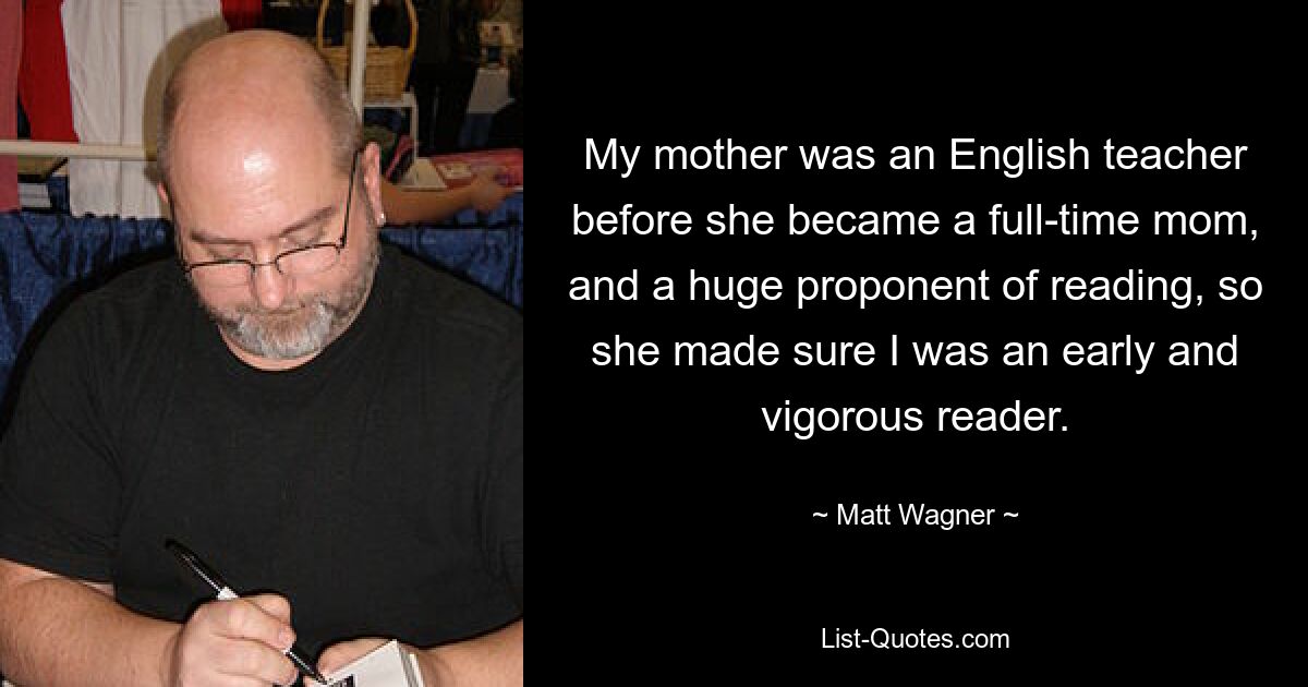 My mother was an English teacher before she became a full-time mom, and a huge proponent of reading, so she made sure I was an early and vigorous reader. — © Matt Wagner