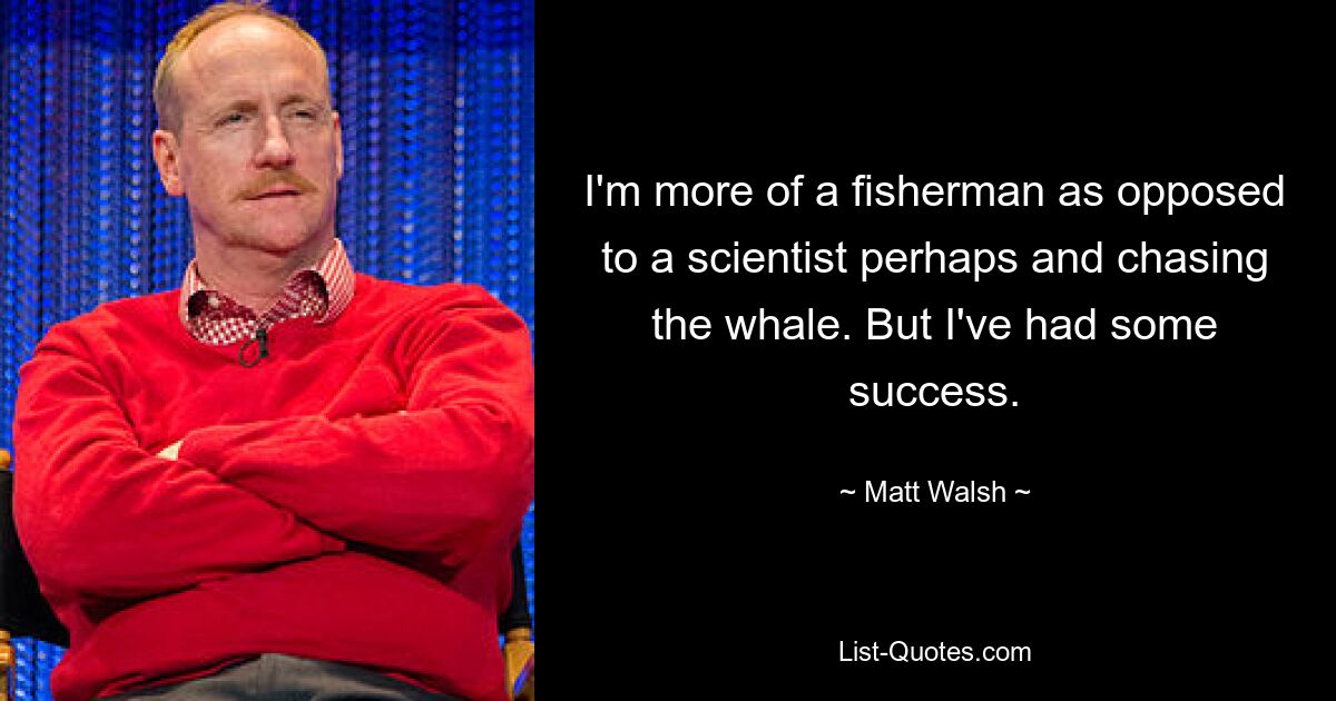 I'm more of a fisherman as opposed to a scientist perhaps and chasing the whale. But I've had some success. — © Matt Walsh