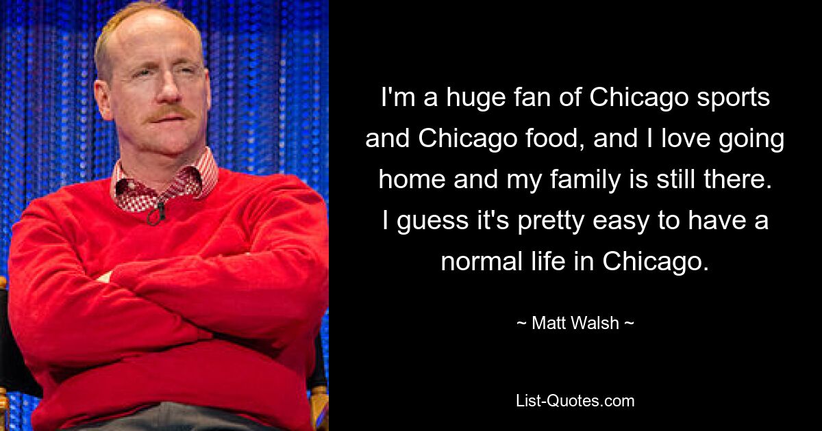 I'm a huge fan of Chicago sports and Chicago food, and I love going home and my family is still there. I guess it's pretty easy to have a normal life in Chicago. — © Matt Walsh