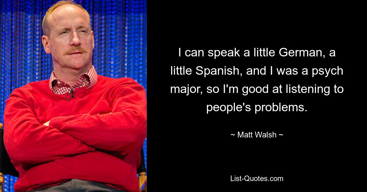 I can speak a little German, a little Spanish, and I was a psych major, so I'm good at listening to people's problems. — © Matt Walsh