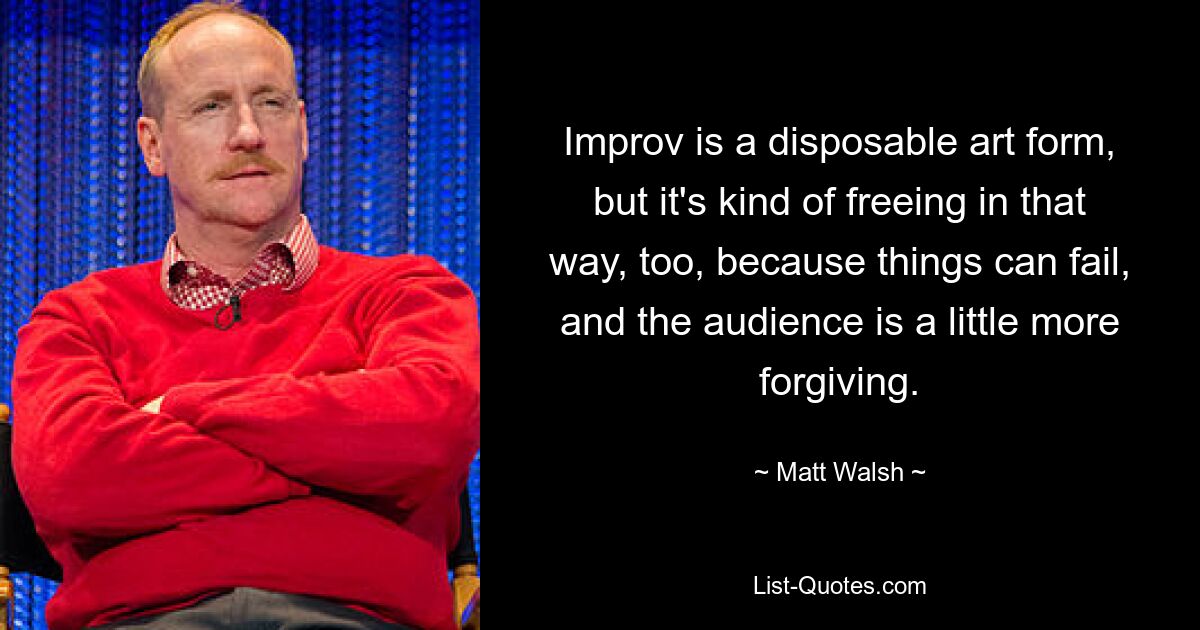 Improv is a disposable art form, but it's kind of freeing in that way, too, because things can fail, and the audience is a little more forgiving. — © Matt Walsh