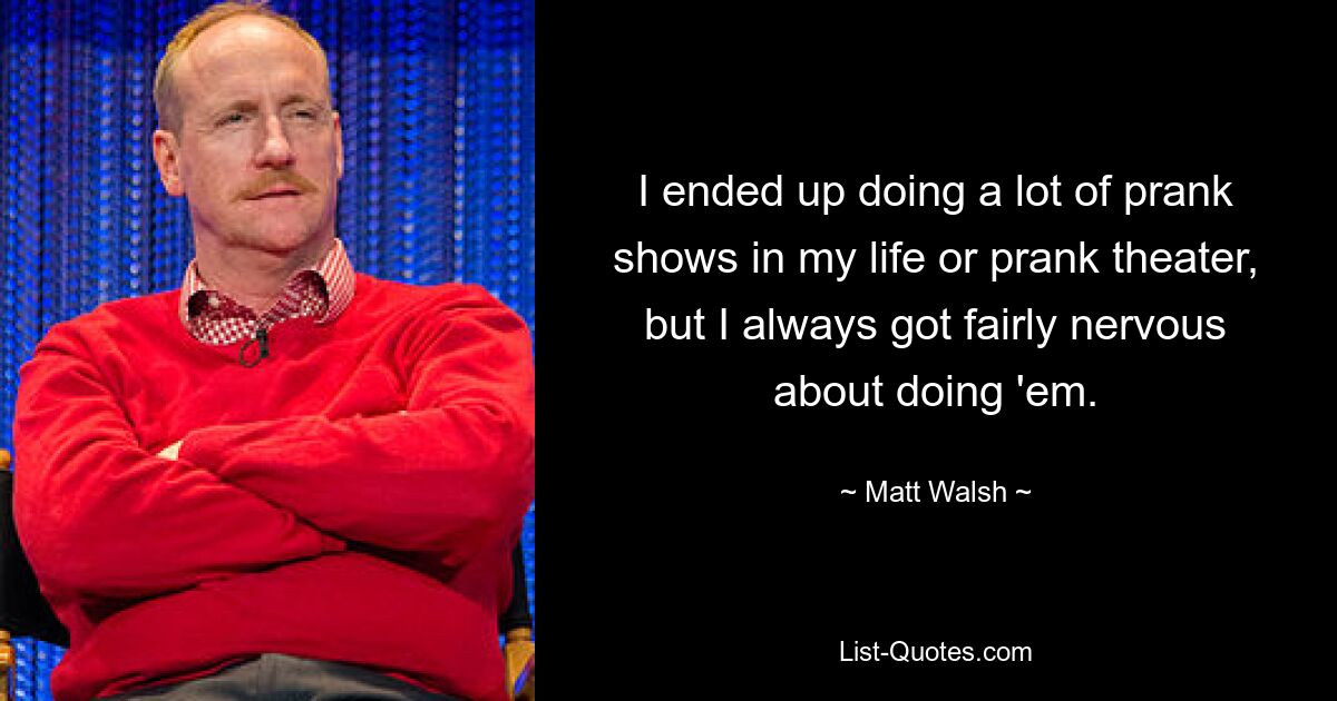 I ended up doing a lot of prank shows in my life or prank theater, but I always got fairly nervous about doing 'em. — © Matt Walsh