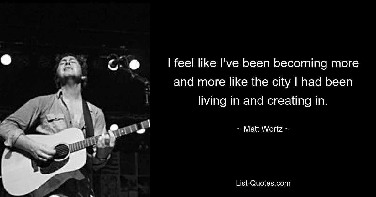 I feel like I've been becoming more and more like the city I had been living in and creating in. — © Matt Wertz