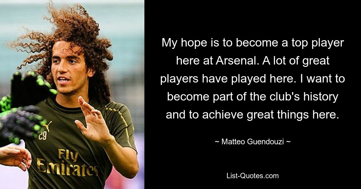 My hope is to become a top player here at Arsenal. A lot of great players have played here. I want to become part of the club's history and to achieve great things here. — © Matteo Guendouzi